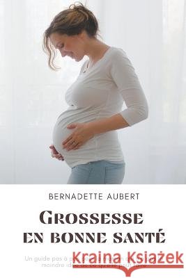 Grossesse en bonne santé: Un guide pas à pas pour la maman qui n'a pas la moindre idée de ce qu'elle peut faire Bernadette Aubert 9798201324827 Bernadette Aubert
