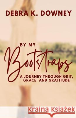 By My Bootstraps: A Journey Through Grit, Grace, and Gratitude Debra Downey   9798218005351 Debra Downey