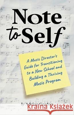 Note to Self: A Music Director's Guide for Transitioning to a New School and Building a Thriving Music Program Adrian Gordon   9798218041847 Leap Year Music Publishing