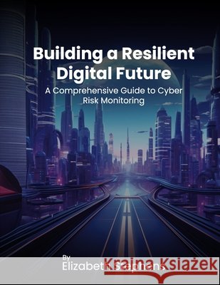 Building a Resilient Digital Future: A Comprehensive Guide to Cyber Risk Monitoring Elizabeth Stephens 9798218423872
