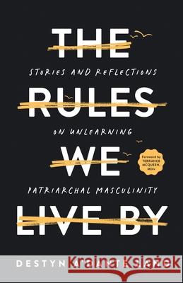 The Rules We Live By: Stories and Reflections on Unlearning Patriarchal Masculinity Destyn Land 9798218487430