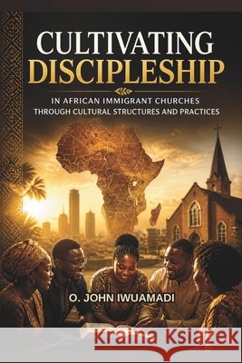 Cultivating Discipleship in African Immigrant Churches: through Cultural Structures and Practices Wariboko, Nimi, Olena, Lois E., Iwuamadi, Ogbonna John 9798218942137 Ogbonna John Iwuamadi