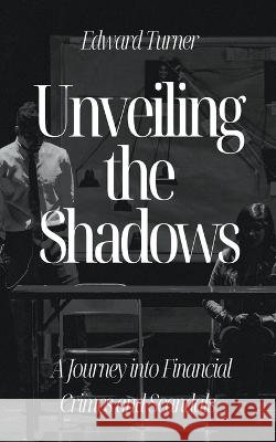 Unveiling the Shadows: A Journey into Financial Crimes and Scandals Edward Turner   9798223284642