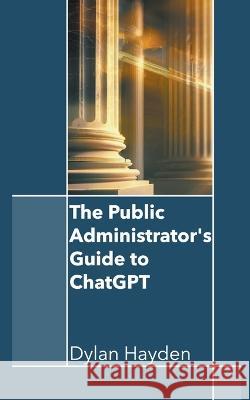 The Public Administrator's Guide to ChatGPT Dylan Hayden   9798223357049 Dylan Hayden