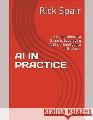 AI in Practice: A Comprehensive Guide to Leveraging Artificial Intelligence in Business Rick Spair   9798223410980 Rick Spair