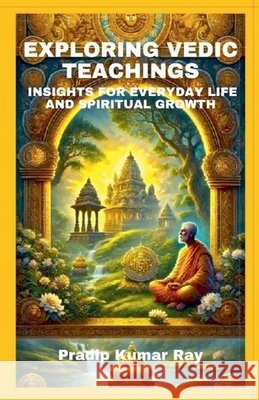 Exploring Vedic Teachings (Insights for Everyday Life and Spiritual Growth) Ray, Pradip Kumar 9798224721115