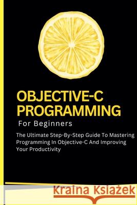 Objective-C Programming For Beginners: The Ultimate Step-By-Step Guide To Mastering Programming In Objective-C And Improving Your Productivity Voltaire Lumiere 9798227150547