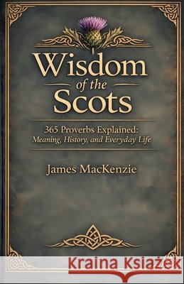 Wisdom of the Scots 365 Proverbs Explained: Meaning, History, and Everyday Life MacKenzie, James 9798233584701 Gaelic Heritage Collection