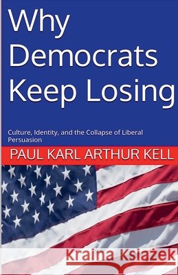 Why Democrats Keep Losing: Culture, Identity, and the Collapse of Liberal Persuasion Kell, Paul Karl Arthur 9798233841712