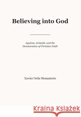 Believing into God: Aquinas, Aristotle, and the Denaturation of Christian Faith Oritz-Monasterio, Xavier, Monasterio, Jorge 9798234138699