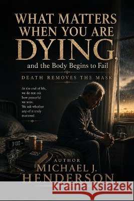 What Matters When You Are Dying, and the Body Begins to Fail J. Henderson, Michael 9798240935855