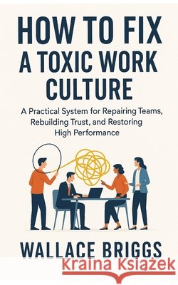 How to Fix A Toxic Work Culture: A Practical System for Repairing Teams, Rebuilding Trust, and Restoring High Performance Briggs, Wallace 9798242639287