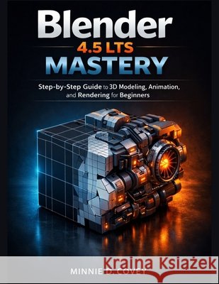Blender 4.5 LTS MASTERY: Step-by-Step Guide to 3D Modeling, Animation, and Rendering for Beginners D. Covey, Minnie 9798242869899 Independently Published