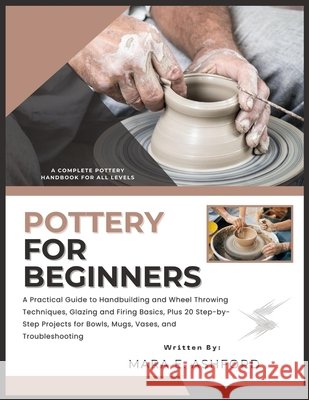 Pottery for Beginners: A Practical Guide to Handbuilding and Wheel Throwing Techniques, Glazing and Firing Basics, Plus 20 Step-by-Step Projects for B E. Ashford, Mara 9798243263030 Independently Published