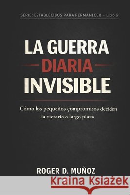 La Guerra Diaria Invisible: Cómo los pequeños compromisos deciden la victoria a largo plazo Ojendiz, Norma Angelica, Munoz Caballero, Roger de Jesus 9798245511405
