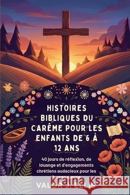 Histoires Bibliques Du Carême Pour Les Enfants de 6 À 12 ANS: 40 jours de réflexion, de louange et d'engagements chrétiens audacieux pour les jeunes c J. Ellis, Valor 9798245521398