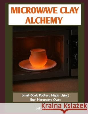 Microwave Clay Alchemy: Small-Scale Pottery Magic Using Your Microwave Oven Lotus, Letty 9798246221396 Independently Published