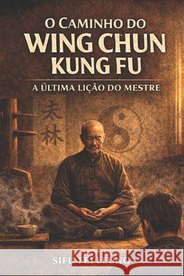 O Caminho Do Wing Chun Kung Fu: A Última Lição do Mestre Leung, Fei 9798246276549