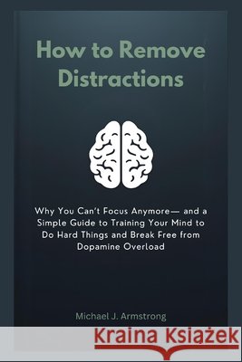 How to Remove Distractions: Why You Can't Focus Anymore- and a Simple Guide to Training Your Mind to Do Hard Things and Break Free from Dopamine Overl Armstrong, Michael J. 9798246321010 Independently Published