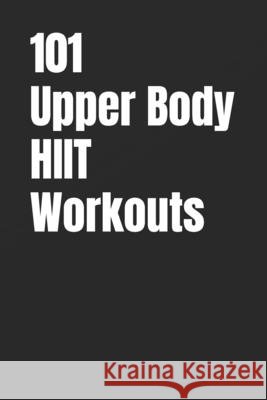 101 Upper Body HIIT Workouts: Short, Intense Upper-Body Workouts for Strength, Fat Loss, and Conditioning Myers, Erik 9798246562321