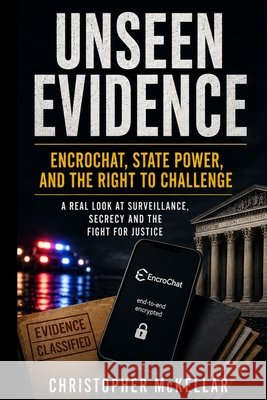 UNSEEN EVIDENCE EncroChat, State Power, and the Right to Challenge McKellar, Christopher 9798248285426