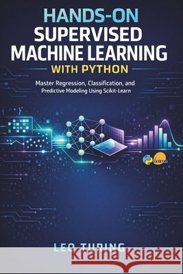 Hands-On Supervised Machine Learning with Python: Master Regression, Classification, and Predictive Modeling Using Scikit-Learn Turing, Leo 9798249348861 Independently Published