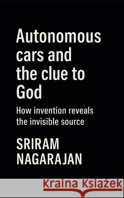Autonomous cars and the clue to God: How invention reveals the invisible source Nagarajan, Sriram 9798250772495