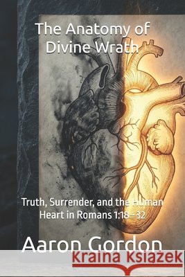 The Anatomy of Divine Wrath: Truth, Surrender, and the Human Heart in Romans 1:18-32 Gordon, Aaron 9798252341910 Independently Published