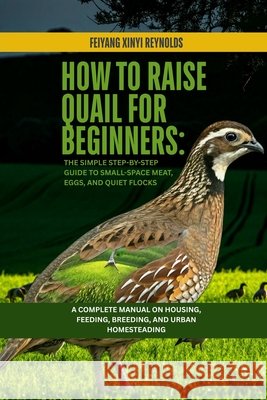 How to Raise Quail for Beginners: The Simple Step-by-Step Guide to Small-Space Meat, Eggs, and Quiet Flocks: A Complete Manual on Housing, Feeding, Br Reynolds, Feiyang Xinyi 9798254818441