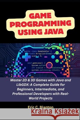 Game Programming using Java: Master 2D & 3D Games with Java and LibGDX: A Complete Guide for Beginners, Intermediate, and Professional Developers with Blanton, Eric C. 9798254943105 Independently Published