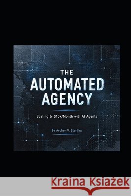 The Automated Agency: Scaling to $10k/Month with AI Agents Sterling, Archer V. 9798255145294