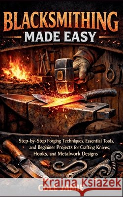 Blacksmithing Made Easy: Step-by-Step Forging Techniques, Essential Tools, and Beginner Projects for Crafting Knives, Hooks, and Metalwork Designs Jamie, Cole 9798255235933 Independently Published