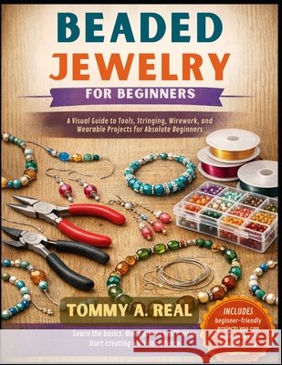 Beaded Jewelry for Beginners: A Visual Guide to Tools, Stringing, Wirework, and Wearable Projects for Absolute Beginners Real, Tommy A. 9798255504350 Independently Published