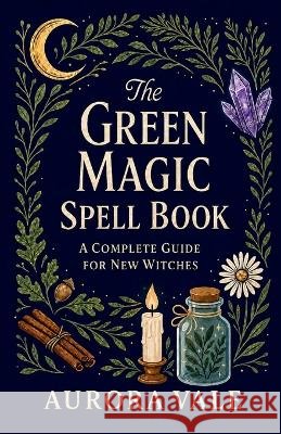 The Green Magic Spell Book: A Complete Guide for New Witches Vale, Aurora 9798256279721 Aurora Vale