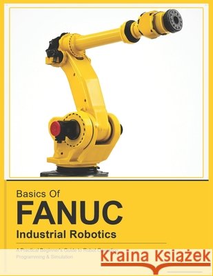 Basics of Fanuc Industrial Robotics: A Practical Beginner's Guide to FANUC Robot Operation, Programming & Simulation Vinson, Vivin 9798258129093
