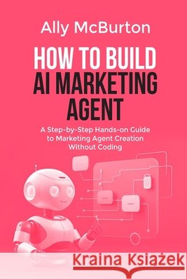 How to Build AI Marketing Agent: A Step-by-Step Hands-on Guide to Marketing Agent Creation Without Coding McBurton, Ally 9798258378101 Independently Published