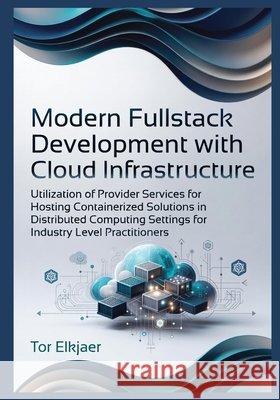 Modern Fullstack Development with Cloud Infrastructure: Utilization of Provider Services for Hosting Containerized Solutions in Distributed Computing Elkjaer, Tor 9798259132375 Independently Published