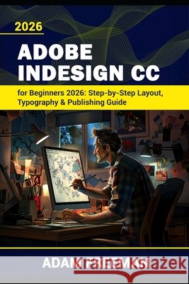 Adobe InDesign for Beginners 2026: Step-by-Step Layout, Typography & Publishing Guide Freeman, Adam 9798259280953