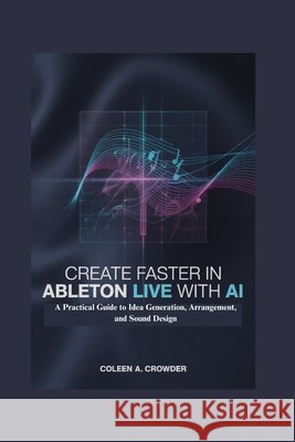 Create Faster in Ableton Live with AI: A Practical Guide to Idea Generation, Arrangement, and Sound Design Crowder, Coleen A. 9798259450226