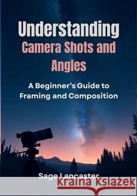 Understanding Camera Shots and Angles: A Beginner's Guide to Framing and Composition Lancaster, Sage 9798262289394