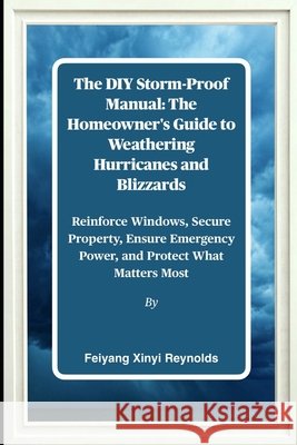 The DIY Storm-Proof Manual: The Homeowner's Guide to Weathering Hurricanes and Blizzards: Reinforce Windows, Secure Property, Ensure Emergency Power, Reynolds, Feiyang Xinyi 9798263253998