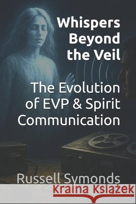Whispers Beyond the Veil: The Evolution of EVP and Spirit Communication Symonds, Russell 9798263526085