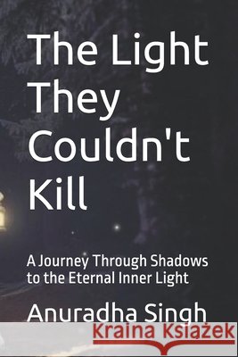 The Light They Couldn't Kill: A Journey Through Shadows to the Eternal Inner Light Singh, Anuradha 9798264553844 Independently Published