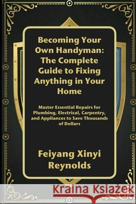 Becoming Your Own Handyman: The Complete Guide to Fixing Anything in Your Home: Master Essential Repairs for Plumbing, Electrical, Carpentry, and Appl Reynolds, Feiyang Xinyi 9798264619717