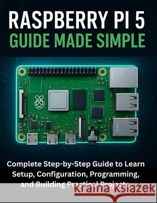 Raspberry Pi 5 Guide Made Simple: Complete Step-by-Step Guide to Learn Setup, Configuration, Programming, and Building Practical Projects Maddox, Griffin 9798267180597 Independently Published