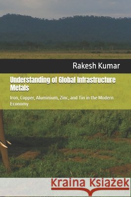 Understanding of Global Infrastructure Metals: Iron, Copper, Aluminium, Zinc, and Tin in the Modern Economy Kumar, Rakesh 9798267269926