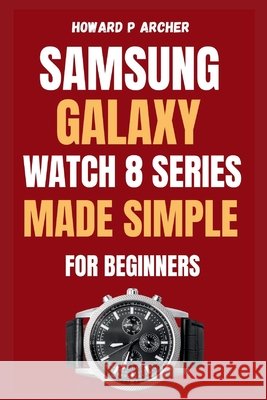 Samsung Galaxy Watch 8 Series Made Simple for Beginners: Step-by-step guide to unboxing and setting up your ultimate smartwatch experience with Tips, Archer, Howard P. 9798267571975