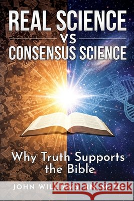 Real Science vs. Consensus Science: Why Truth Supports the Bible Williams, John 9798267862691