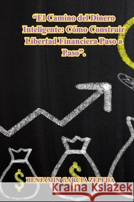 El Camino del Dinero Inteligente: Cómo Construir Libertad Financiera Paso a Paso Garcia Zepeda, Benjamin 9798267885645