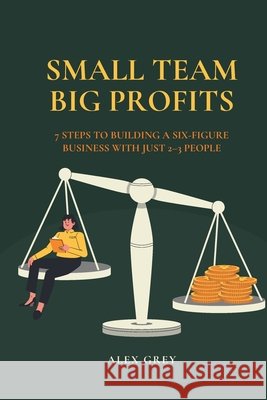 Small Team, Big Profits: 7 Steps to Building a Six-Figure Business with Just 2-3 People Grey, Alex 9798267960489